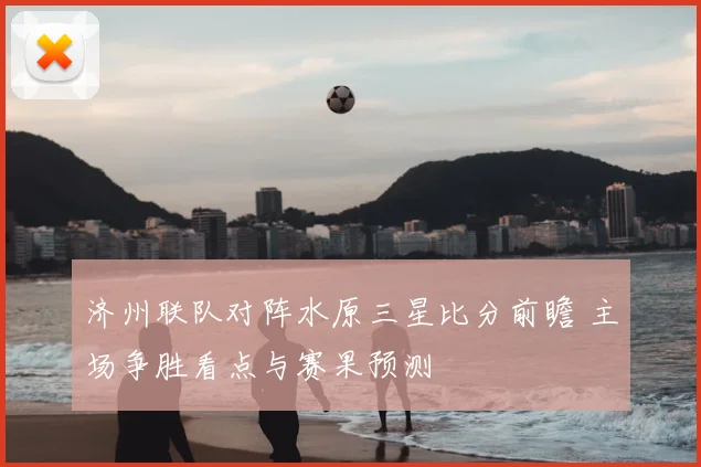 济州联队对阵水原三星比分前瞻 主场争胜看点与赛果预测