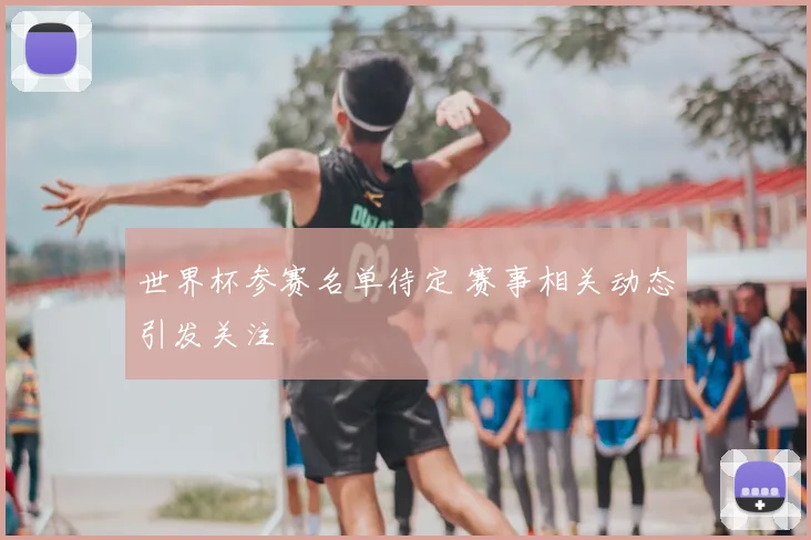 世界杯参赛名单待定 赛事相关动态引发关注