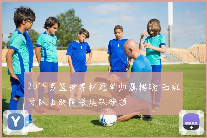 2019男篮世界杯冠军归属揭晓 西班牙队击败阿根廷队登顶