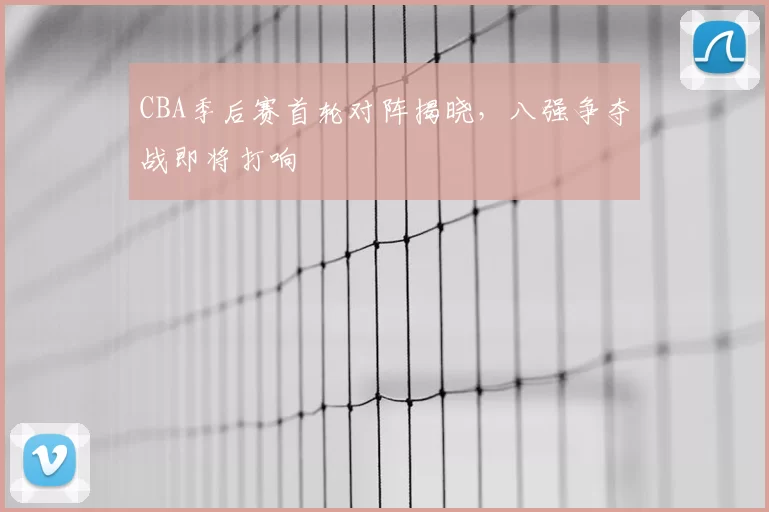CBA季后赛首轮对阵揭晓，八强争夺战即将打响