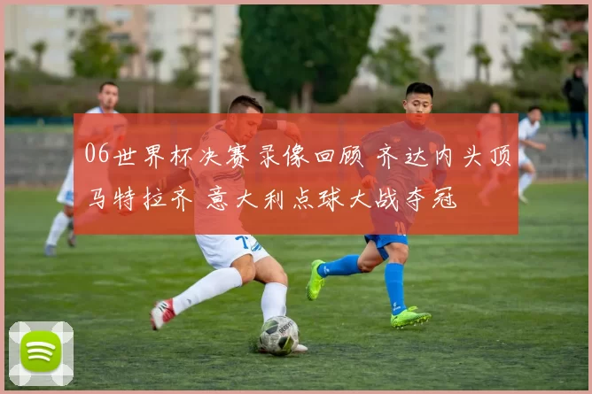 06世界杯决赛录像回顾 齐达内头顶马特拉齐 意大利点球大战夺冠