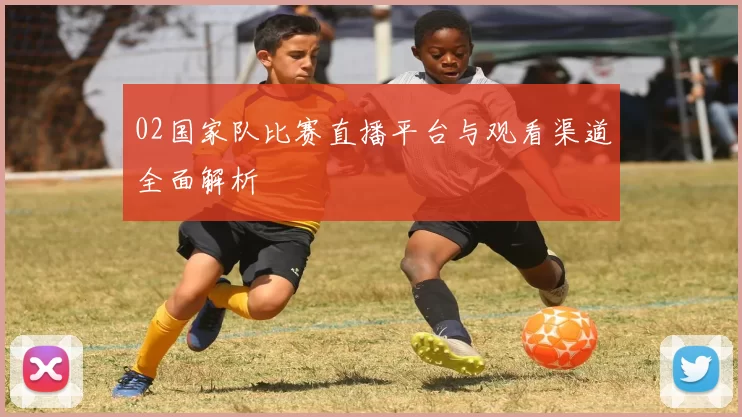 02国家队比赛直播平台与观看渠道全面解析
