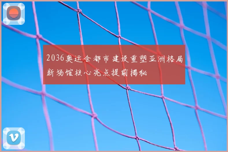 2036奥运会都市建设重塑亚洲格局新场馆核心亮点提前揭秘