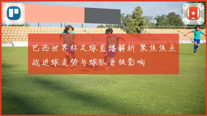 巴西世界杯足球直播解析 聚焦焦点战进球走势与球队晋级影响