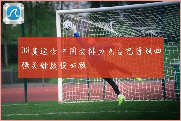 08奥运会中国女排力克古巴晋级四强关键战役回顾