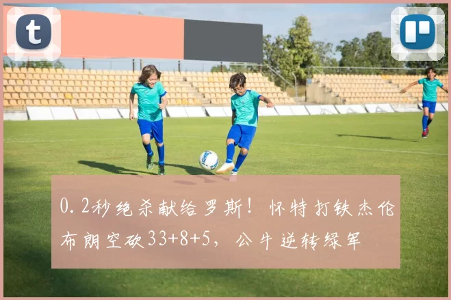 0.2秒绝杀献给罗斯！怀特打铁杰伦布朗空砍33+8+5，公牛逆转绿军