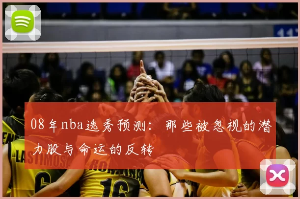 08年nba选秀预测:那些被忽视的潜力股与命运的反转