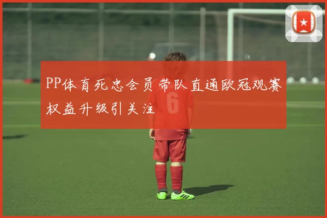 PP体育死忠会员带队直通欧冠观赛权益升级引关注