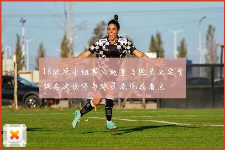 18欧冠小组赛末轮皇马胜负决定晋级名次伤停与球员表现成看点