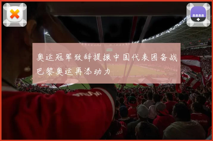 奥运冠军致辞提振中国代表团备战巴黎奥运再添动力