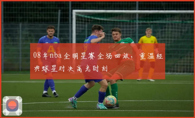 08年nba全明星赛全场回放，重温经典球星对决高光时刻