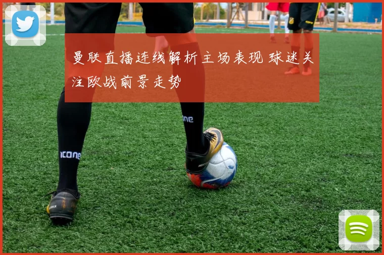 曼联直播连线解析主场表现 球迷关注欧战前景走势