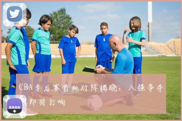 CBA季后赛首轮对阵揭晓，八强争夺战即将打响