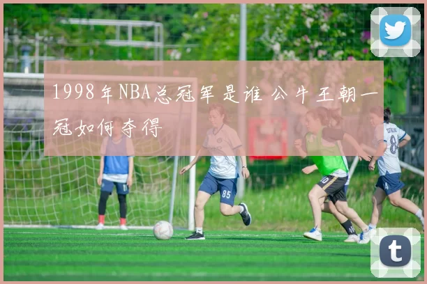 1998年NBA总冠军是谁 公牛王朝一冠如何夺得