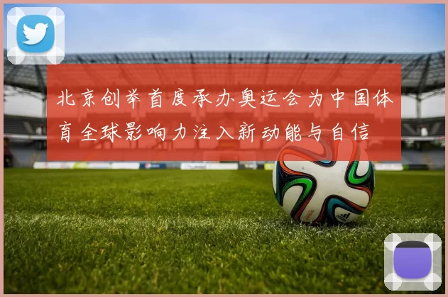 北京创举首度承办奥运会为中国体育全球影响力注入新动能与自信