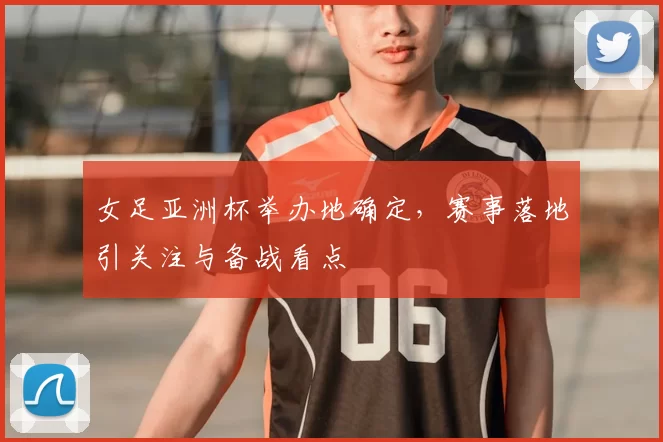 女足亚洲杯举办地确定，赛事落地引关注与备战看点