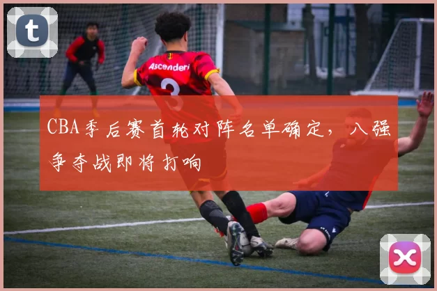 CBA季后赛首轮对阵名单确定,八强争夺战即将打响