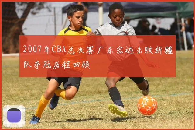 2007年CBA总决赛广东宏远击败新疆队夺冠历程回顾