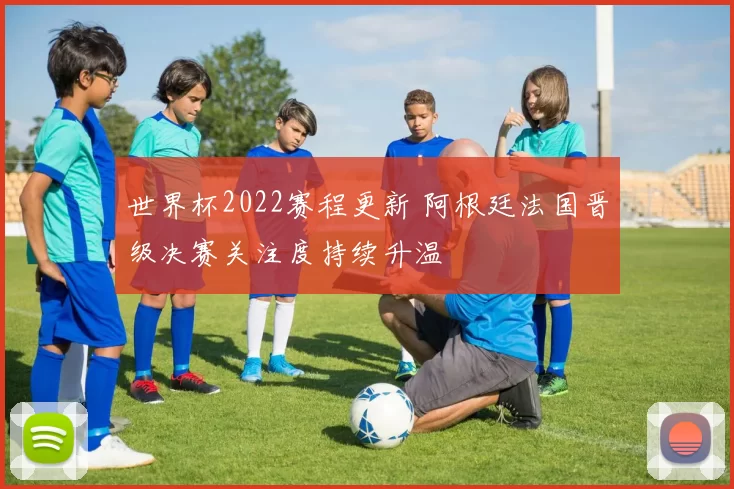 世界杯2022赛程更新 阿根廷法国晋级决赛关注度持续升温