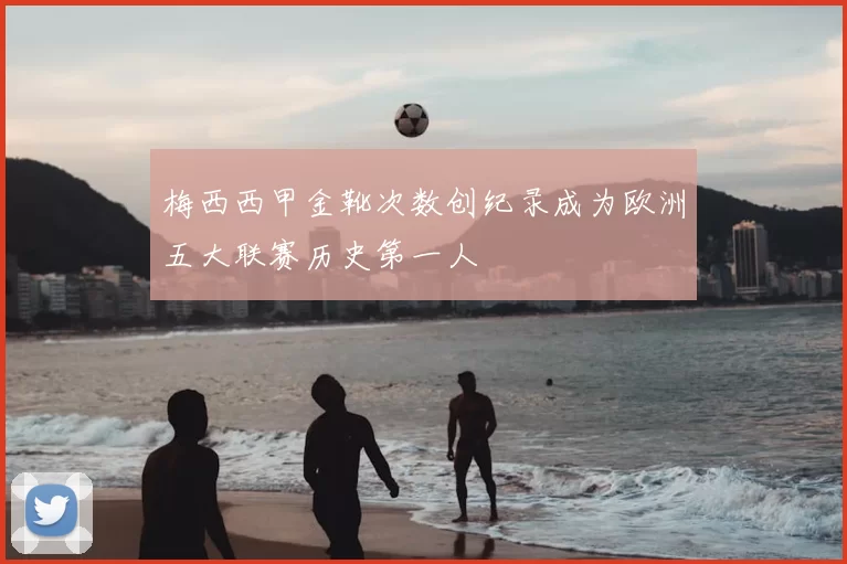 梅西西甲金靴次数创纪录成为欧洲五大联赛历史第一人