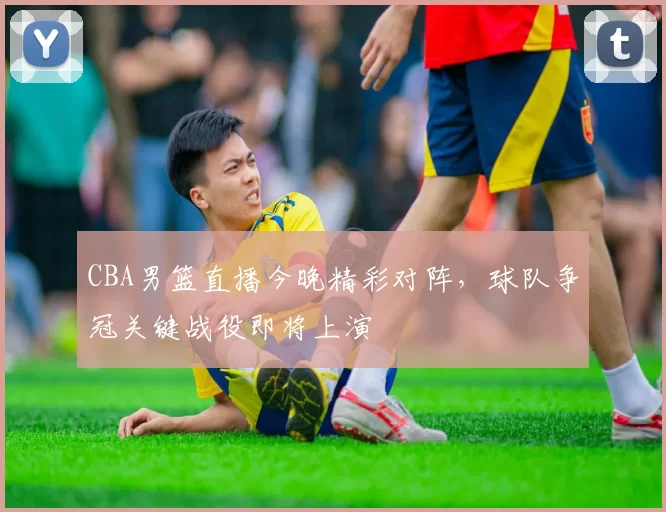 CBA男篮直播今晚精彩对阵，球队争冠关键战役即将上演