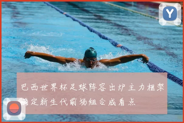 巴西世界杯足球阵容出炉主力框架确定新生代前场组合成看点