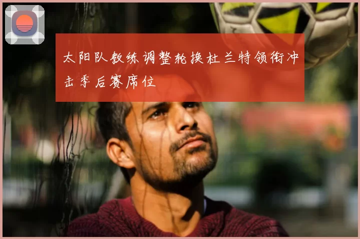 太阳队教练调整轮换杜兰特领衔冲击季后赛席位