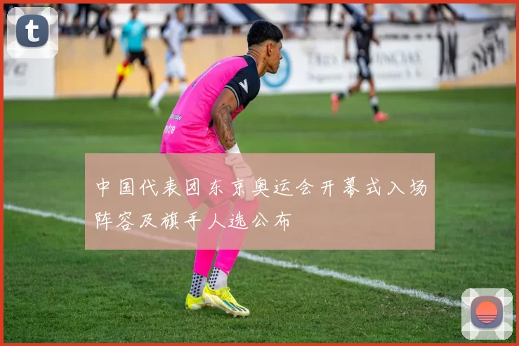 中国代表团东京奥运会开幕式入场阵容及旗手人选公布