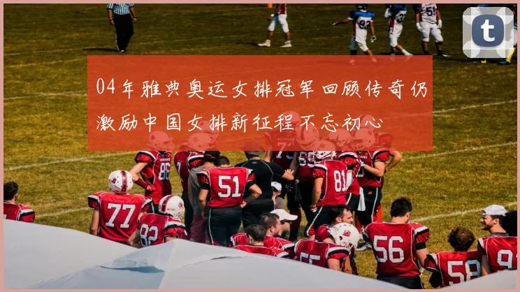 04年雅典奥运女排冠军回顾传奇仍激励中国女排新征程不忘初心