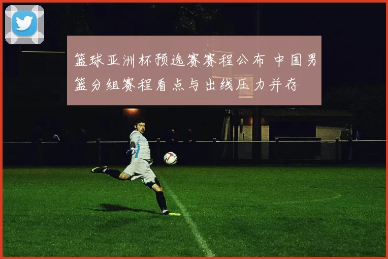 篮球亚洲杯预选赛赛程公布 中国男篮分组赛程看点与出线压力并存