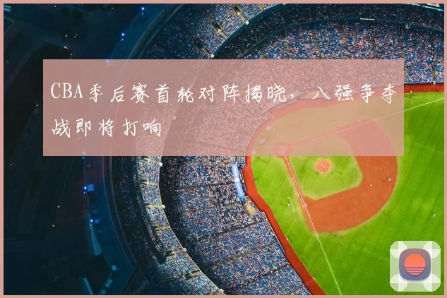 CBA季后赛首轮对阵揭晓，八强争夺战即将打响