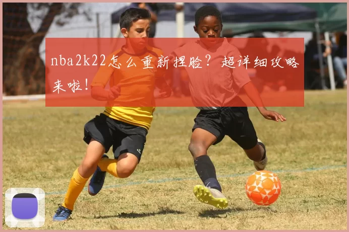 nba2k22怎么重新捏脸?超详细攻略来啦!