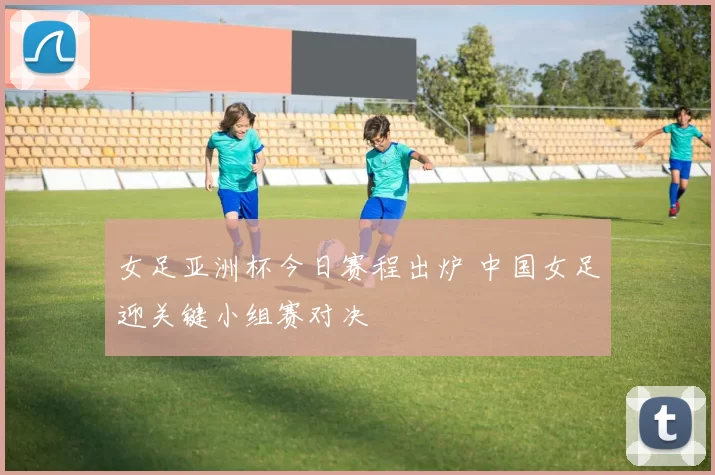 女足亚洲杯今日赛程出炉 中国女足迎关键小组赛对决