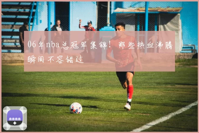 06年nba总冠军集锦!那些热血沸腾瞬间不容错过