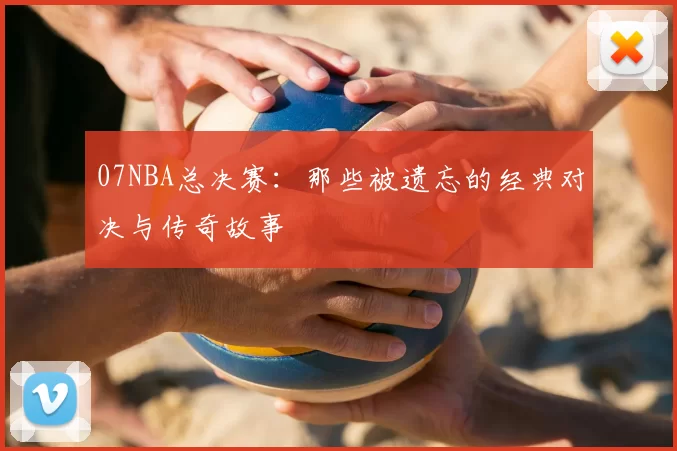 07NBA总决赛:那些被遗忘的经典对决与传奇故事