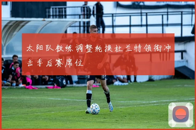 太阳队教练调整轮换杜兰特领衔冲击季后赛席位