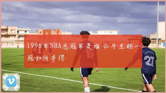 1998年NBA总冠军是谁 公牛王朝一冠如何夺得