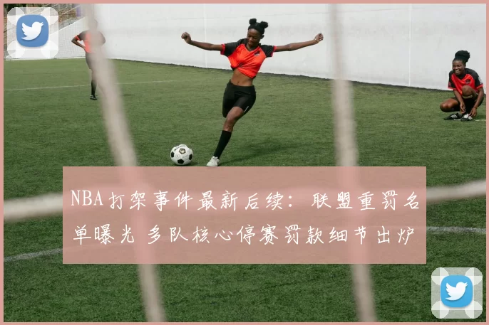 NBA打架事件最新后续：联盟重罚名单曝光 多队核心停赛罚款细节出炉