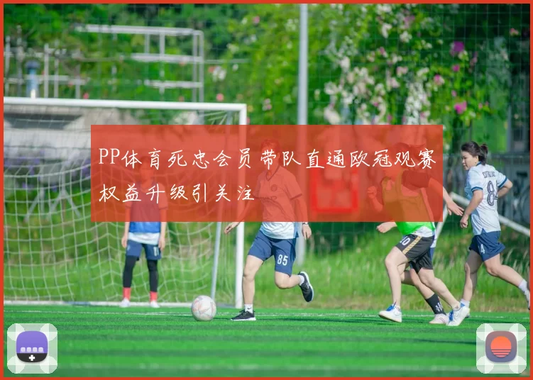 PP体育死忠会员带队直通欧冠观赛权益升级引关注