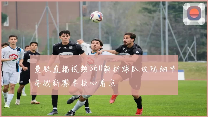 曼联直播视频360解析球队攻防细节备战新赛季核心看点